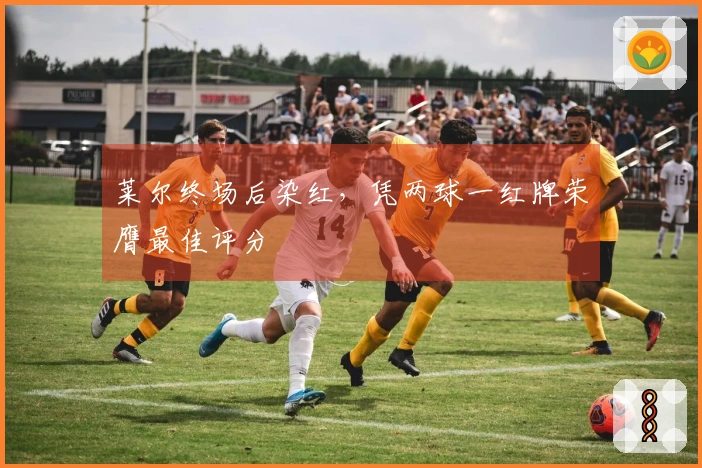 莱尔终场后染红，凭两球一红牌荣膺最佳评分