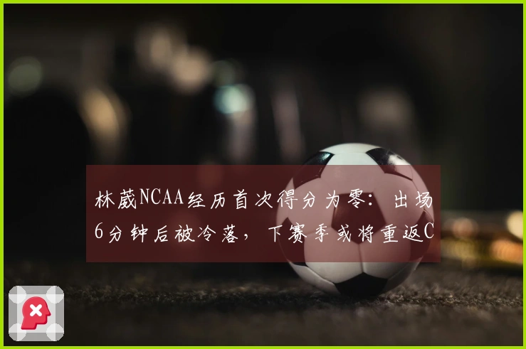 林葳NCAA经历首次得分为零：出场6分钟后被冷落，下赛季或将重返CBA