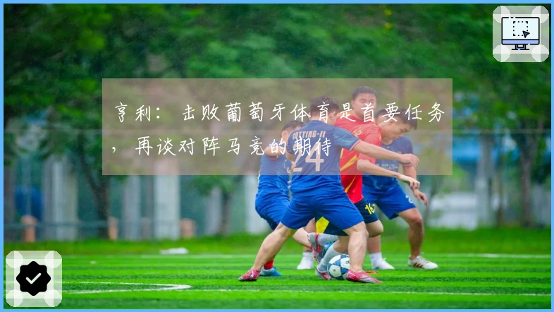 亨利：击败葡萄牙体育是首要任务，再谈对阵马竞的期待