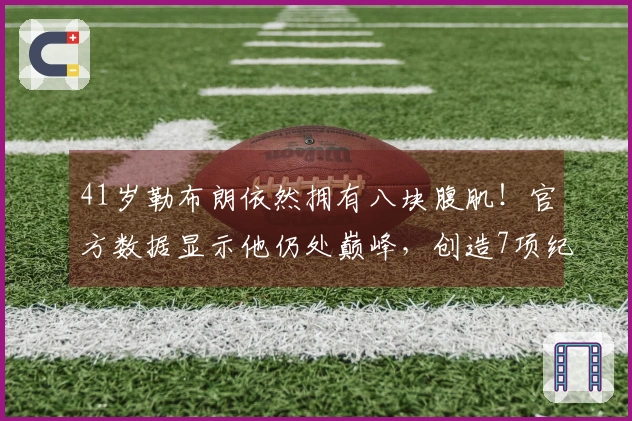 41岁勒布朗依然拥有八块腹肌！官方数据显示他仍处巅峰，创造7项纪录欲逆袭单核。