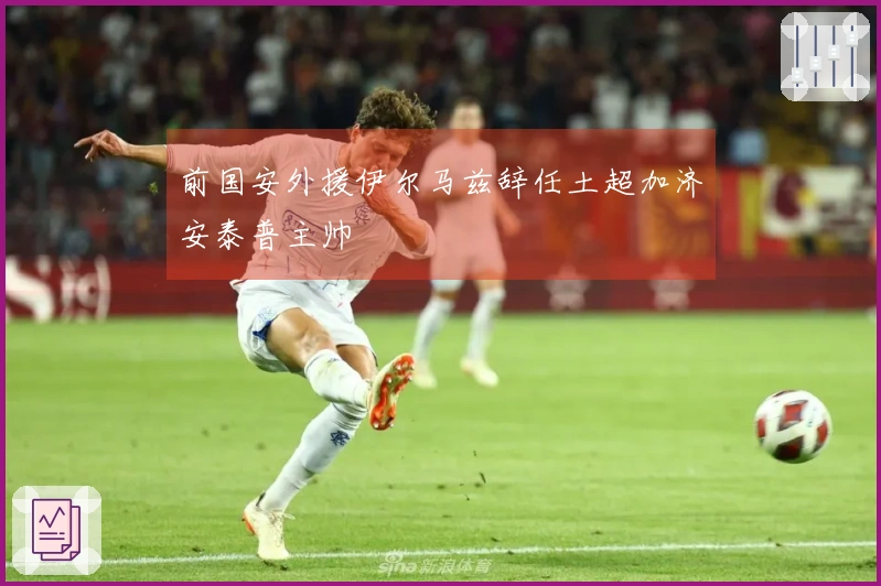 前国安外援伊尔马兹辞任土超加济安泰普主帅
