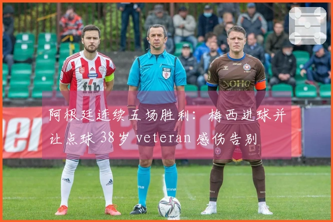 阿根廷连续五场胜利：梅西进球并让点球 38岁 veteran 感伤告别