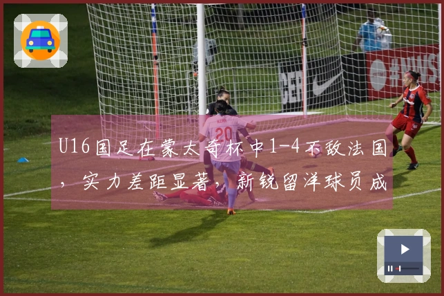 U16国足在蒙太奇杯中1-4不敌法国，实力差距显著，新锐留洋球员成唯一亮点