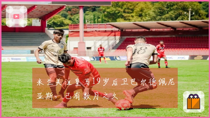 米兰关注皇马19岁后卫巴尔德佩尼亚斯，已有数月之久