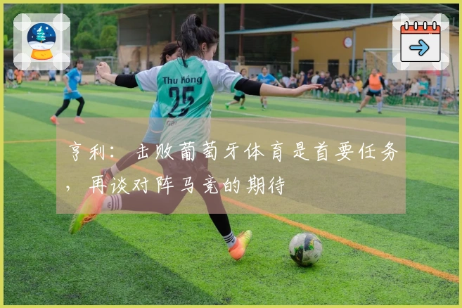 亨利：击败葡萄牙体育是首要任务，再谈对阵马竞的期待