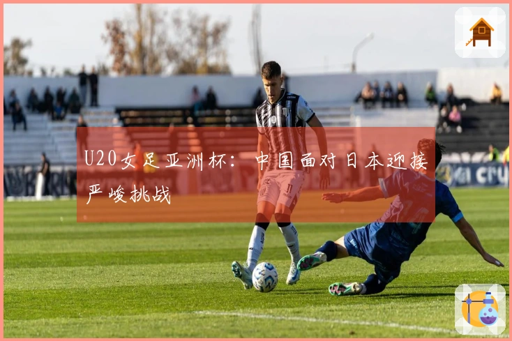 U20女足亚洲杯：中国面对日本迎接严峻挑战