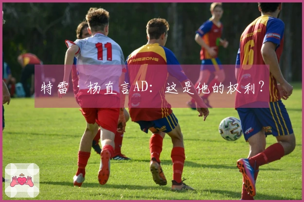 特雷·杨直言AD：这是他的权利？