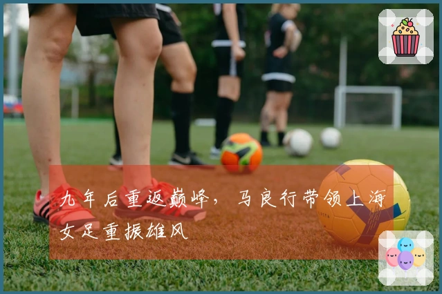 九年后重返巅峰，马良行带领上海女足重振雄风