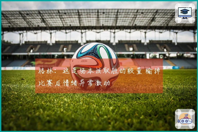 格林：这是场本该取胜的较量 输掉比赛后情绪异常激动